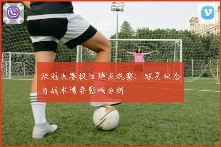 欧冠决赛投注热点观察：球员状态与战术博弈影响分析