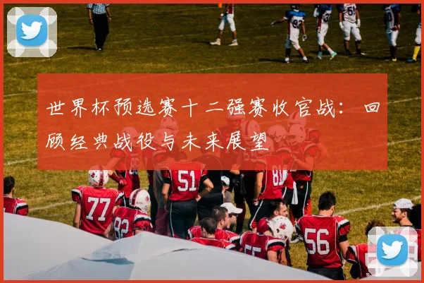 世界杯预选赛十二强赛收官战：回顾经典战役与未来展望