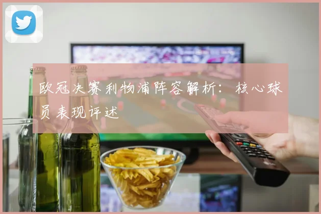 欧冠决赛利物浦阵容解析：核心球员表现评述