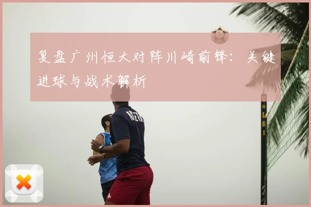 复盘广州恒大对阵川崎前锋:关键进球与战术解析
