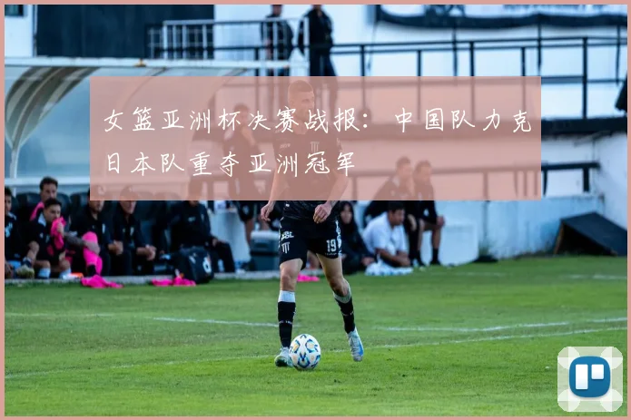 女篮亚洲杯决赛战报:中国队力克日本队重夺亚洲冠军