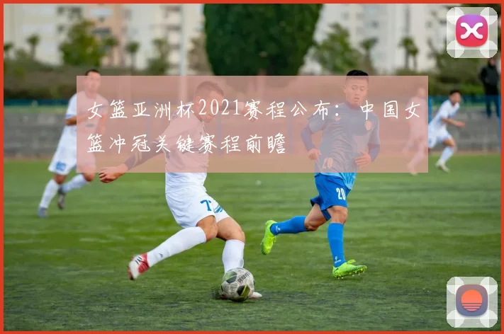 女篮亚洲杯2021赛程公布:中国女篮冲冠关键赛程前瞻