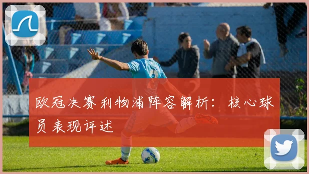 欧冠决赛利物浦阵容解析：核心球员表现评述
